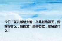 今日“花儿献给大地，鸟儿献给蓝天，我给你什么，我的爱”是哪首歌，歌名是什么！