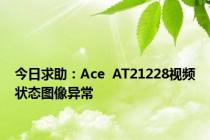 今日求助：Ace  AT21228视频状态图像异常