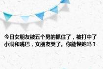 今日女朋友被五个男的抓住了，被打中了小洞和嘴巴，女朋友哭了。你能怪她吗？