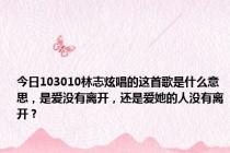 今日103010林志炫唱的这首歌是什么意思，是爱没有离开，还是爱她的人没有离开？