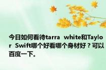 今日如何看待tarra  white和Taylor  Swift哪个好看哪个身材好？可以百度一下。