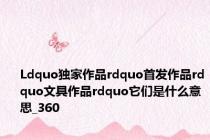 Ldquo独家作品rdquo首发作品rdquo文具作品rdquo它们是什么意思_360