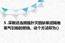 5 .采取适当措施扑灭因缺氧或隔绝氧气引起的燃烧。这个方法称为()
