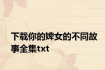 下载你的婢女的不同故事全集txt