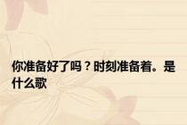 你准备好了吗？时刻准备着。是什么歌