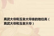 真武大帝和玉皇大帝谁的地位高（真武大帝和玉皇大帝）