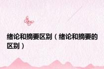 绪论和摘要区别（绪论和摘要的区别）