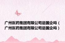 广州医药集团有限公司是国企吗（广州医药集团有限公司是国企吗）