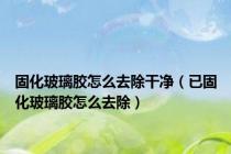 固化玻璃胶怎么去除干净（已固化玻璃胶怎么去除）