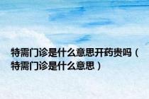 特需门诊是什么意思开药贵吗（特需门诊是什么意思）