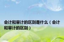 会计和审计的区别是什么（会计和审计的区别）