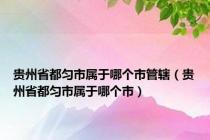 贵州省都匀市属于哪个市管辖（贵州省都匀市属于哪个市）