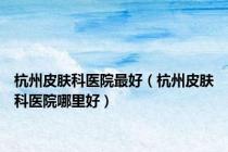 杭州皮肤科医院最好（杭州皮肤科医院哪里好）