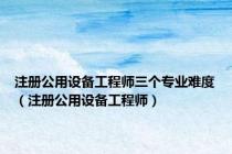 注册公用设备工程师三个专业难度（注册公用设备工程师）