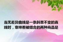 当无差异曲线是一条斜率不变的直线时，意味着被组合的两种商品是