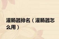 灌肠器排名（灌肠器怎么用）