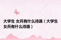 大学生 女兵有什么待遇（大学生女兵有什么待遇）