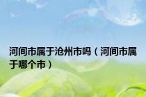 河间市属于沧州市吗（河间市属于哪个市）
