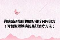 脊髓型颈椎病的最好治疗民间偏方（脊髓型颈椎病的最好治疗方法）
