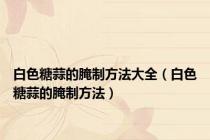 白色糖蒜的腌制方法大全（白色糖蒜的腌制方法）