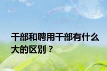干部和聘用干部有什么大的区别？