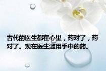 古代的医生都在心里，药对了，药对了。现在医生滥用手中的药。