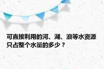 可直接利用的河、湖、浪等水资源只占整个水量的多少？
