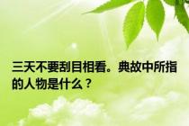 三天不要刮目相看。典故中所指的人物是什么？