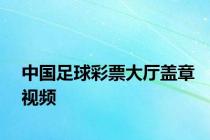 中国足球彩票大厅盖章视频