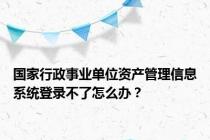 国家行政事业单位资产管理信息系统登录不了怎么办？