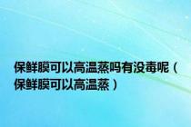 保鲜膜可以高温蒸吗有没毒呢（保鲜膜可以高温蒸）