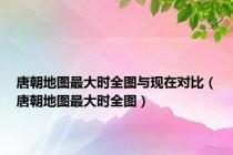 唐朝地图最大时全图与现在对比（唐朝地图最大时全图）