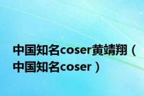 中国知名coser黄靖翔（中国知名coser）