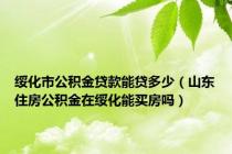 绥化市公积金贷款能贷多少（山东住房公积金在绥化能买房吗）