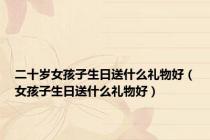 二十岁女孩子生日送什么礼物好（女孩子生日送什么礼物好）