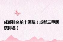 成都排名前十医院（成都三甲医院排名）