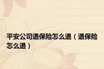 平安公司退保险怎么退（退保险怎么退）