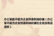 办公室能不能为企业创造利润价值（办公室不能为企业创造利润价值在企业没有话语权）