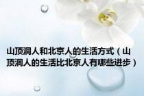山顶洞人和北京人的生活方式（山顶洞人的生活比北京人有哪些进步）