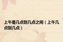 上午是几点到几点之间（上午几点到几点）