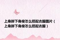 上身胖下身瘦怎么搭配衣服图片（上身胖下身瘦怎么搭配衣服）