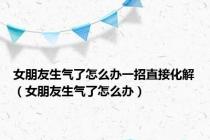 女朋友生气了怎么办一招直接化解（女朋友生气了怎么办）