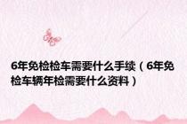 6年免检检车需要什么手续（6年免检车辆年检需要什么资料）
