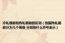冷轧钢筋和热轧钢筋的区别（我国热轧钢筋分为几个等级 分别用什么符号表示）