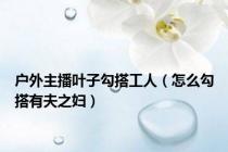 户外主播叶子勾搭工人（怎么勾搭有夫之妇）