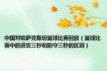 中国对哈萨克斯坦篮球比赛回放（篮球比赛中的进攻三秒和防守三秒的区别）