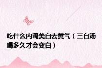 吃什么内调美白去黄气（三白汤喝多久才会变白）
