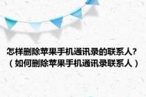 怎样删除苹果手机通讯录的联系人?（如何删除苹果手机通讯录联系人）
