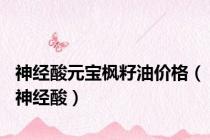 神经酸元宝枫籽油价格（神经酸）