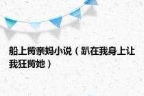 船上胔亲妈小说（趴在我身上让我狂胔她）